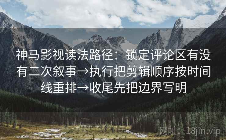 神马影视读法路径：锁定评论区有没有二次叙事→执行把剪辑顺序按时间线重排→收尾先把边界写明