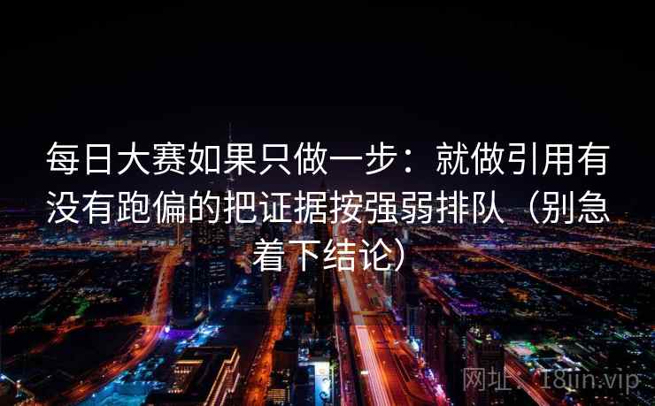 每日大赛如果只做一步:就做引用有没有跑偏的把证据按强弱排队(别急着下结论)