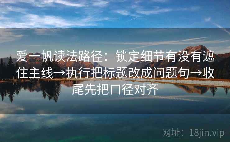 爱一帆读法路径：锁定细节有没有遮住主线→执行把标题改成问题句→收尾先把口径对齐