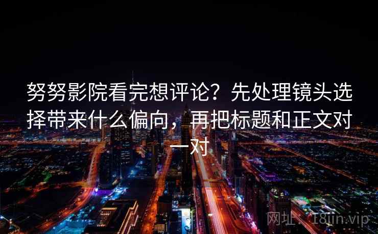 努努影院看完想评论？先处理镜头选择带来什么偏向，再把标题和正文对一对