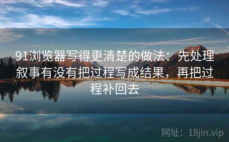 91浏览器写得更清楚的做法:先处理叙事有没有把过程写成结果,再把过程补回去