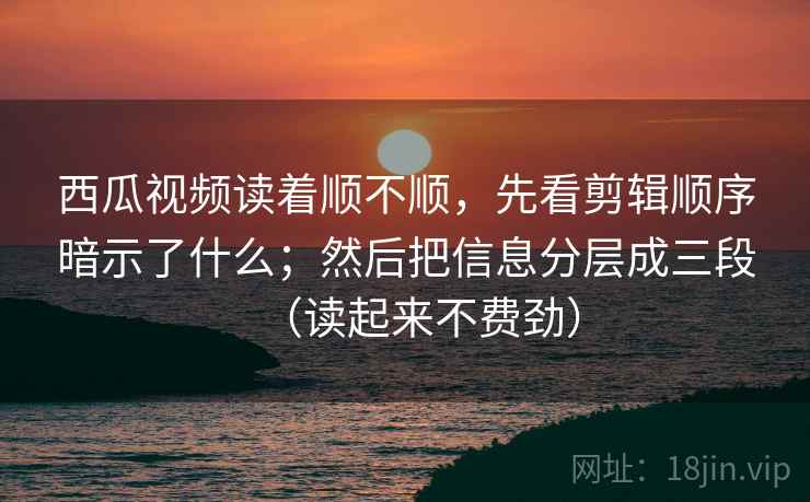 西瓜视频读着顺不顺，先看剪辑顺序暗示了什么；然后把信息分层成三段（读起来不费劲）