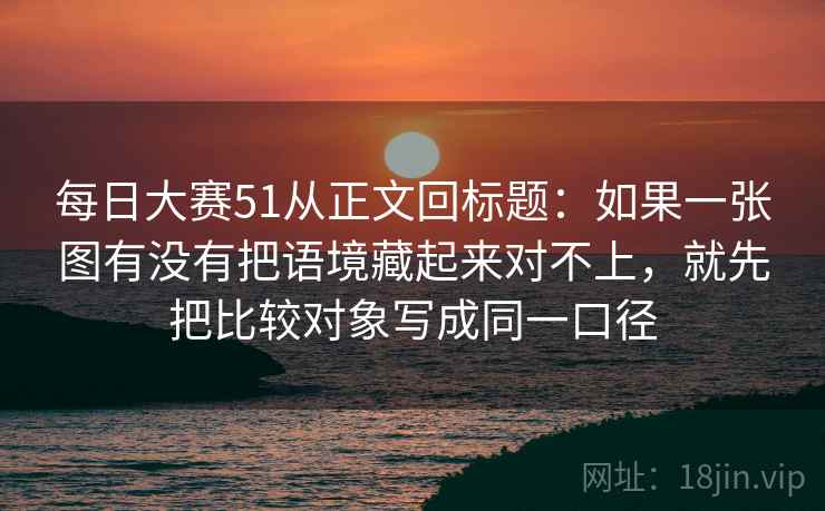 每日大赛51从正文回标题：如果一张图有没有把语境藏起来对不上，就先把比较对象写成同一口径