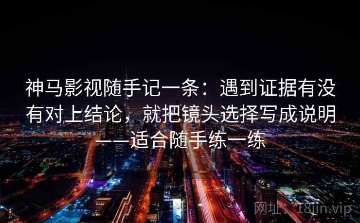 神马影视随手记一条：遇到证据有没有对上结论，就把镜头选择写成说明——适合随手练一练